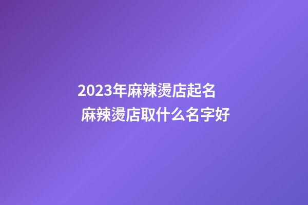2023年麻辣燙店起名 麻辣燙店取什么名字好